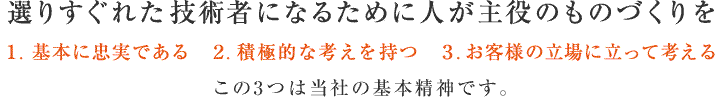 選りすぐれた技術者になるために人が主役のものづくりを 1. 基本に忠実である 2. 積極的な考えを持つ 3. お客様の立場に立って考える この3つは当社の基本精神です。