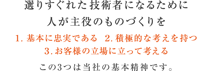 選りすぐれた技術者になるために人が主役のものづくりを 1. 基本に忠実である 2. 積極的な考えを持つ 3. お客様の立場に立って考える この3つは当社の基本精神です。