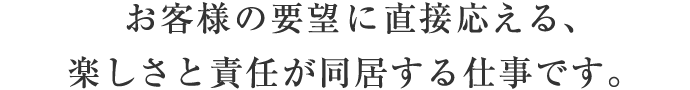 お客様の要望に直接応える、楽しさと責任が同居する仕事です。